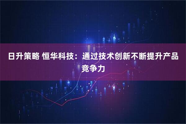 日升策略 恒华科技：通过技术创新不断提升产品竞争力